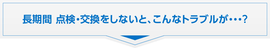 長期間、点検・交換をしないと、こんなトラブルが・・・？